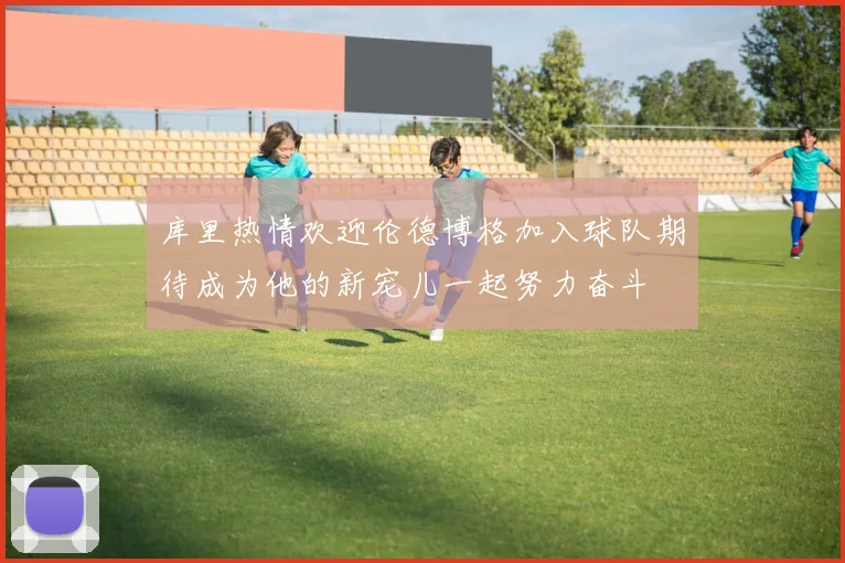 库里热情欢迎伦德博格加入球队期待成为他的新宠儿一起努力奋斗