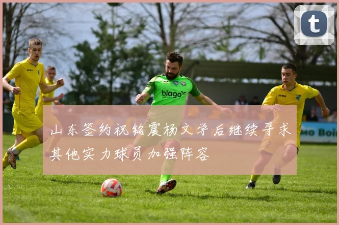 山东签约祝铭震杨文学后继续寻求其他实力球员加强阵容