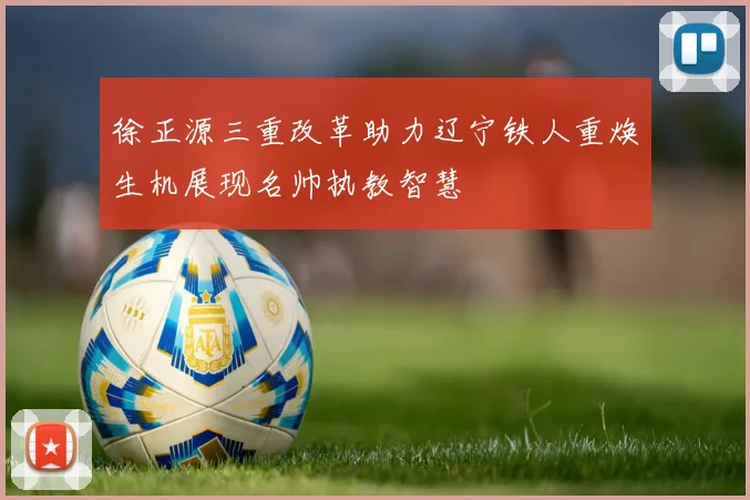 徐正源三重改革助力辽宁铁人重焕生机展现名帅执教智慧