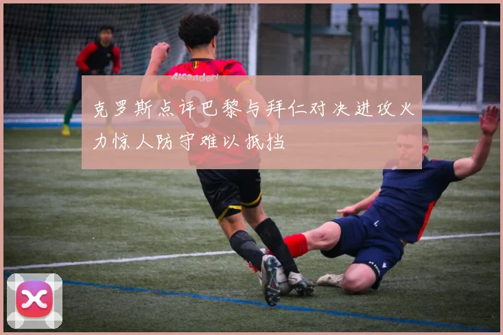 克罗斯点评巴黎与拜仁对决进攻火力惊人防守难以抵挡