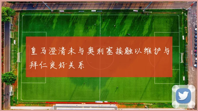 皇马澄清未与奥利塞接触以维护与拜仁良好关系