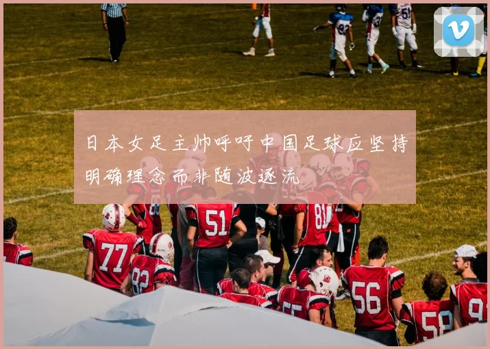 日本女足主帅呼吁中国足球应坚持明确理念而非随波逐流