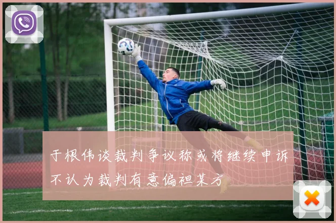 于根伟谈裁判争议称或将继续申诉不认为裁判有意偏袒某方