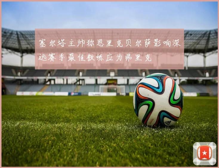 塞尔塔主帅称恩里克贝尔萨影响深远赛季最佳教练应为弗里克