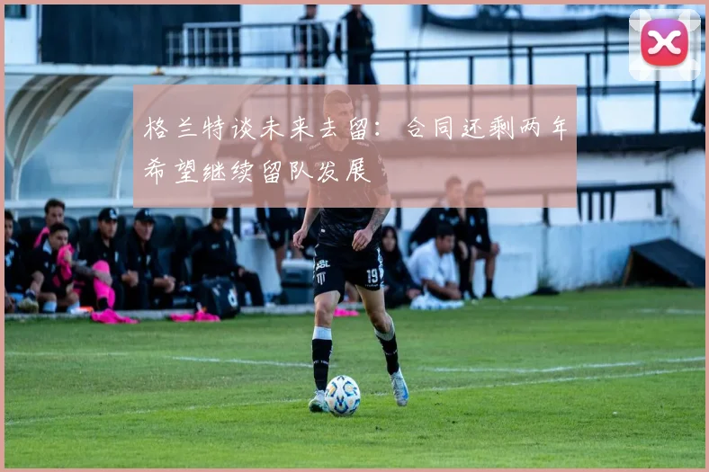 格兰特谈未来去留：合同还剩两年希望继续留队发展