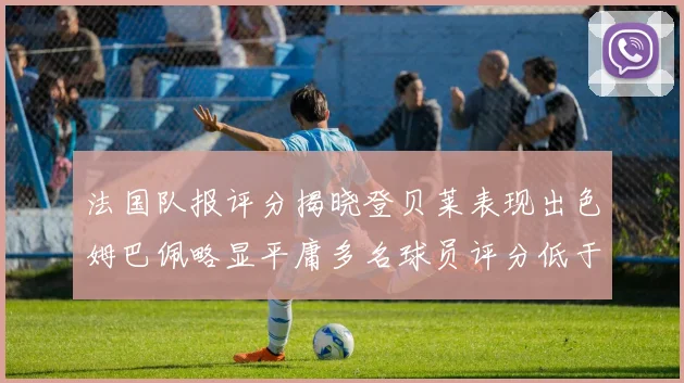 法国队报评分揭晓登贝莱表现出色姆巴佩略显平庸多名球员评分低于六分