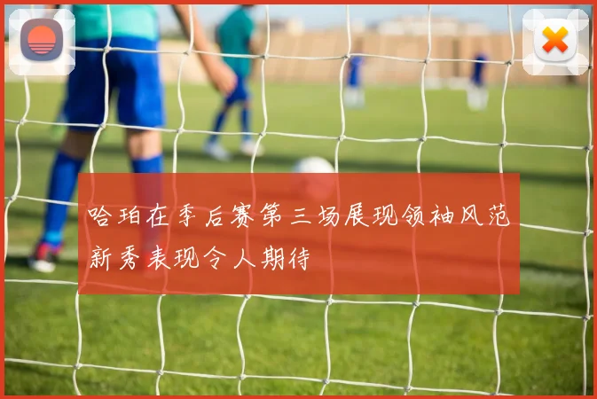 哈珀在季后赛第三场展现领袖风范新秀表现令人期待