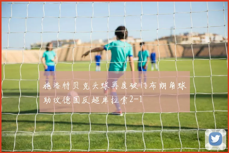 施洛特贝克头球再度破门布朗角球助攻德国反超库拉索2-1