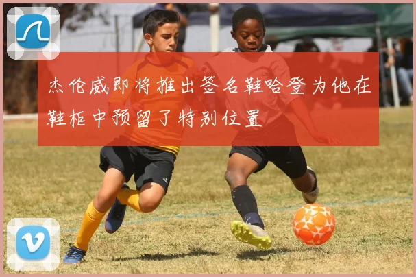 杰伦威即将推出签名鞋哈登为他在鞋柜中预留了特别位置