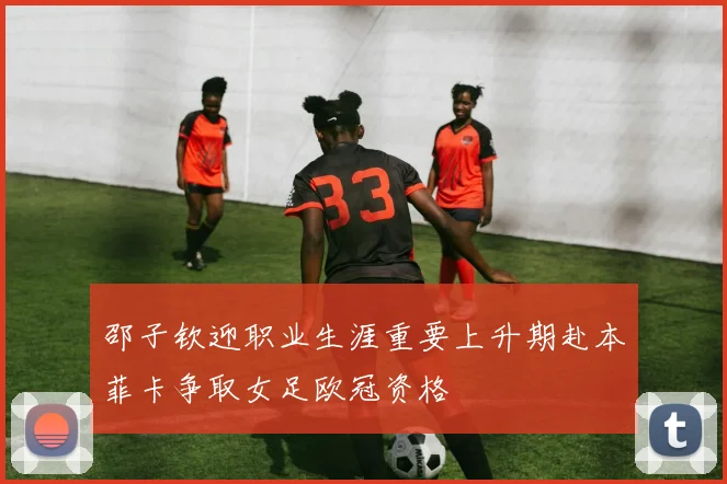 邵子钦迎职业生涯重要上升期赴本菲卡争取女足欧冠资格